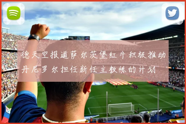 德天空报道萨尔茨堡红牛积极推动丹尼罗尔担任新任主教练的计划