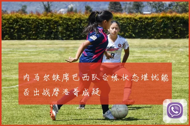 内马尔缺席巴西队合练状态堪忧能否出战摩洛哥成疑