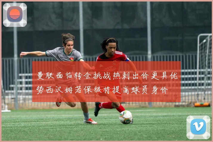 曼联面临转会挑战热刺出价更具优势西汉姆若保级将提高球员身价