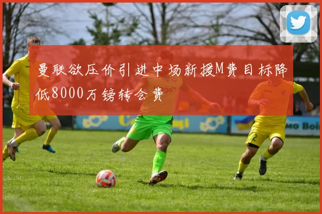 曼联欲压价引进中场新援M费目标降低8000万镑转会费