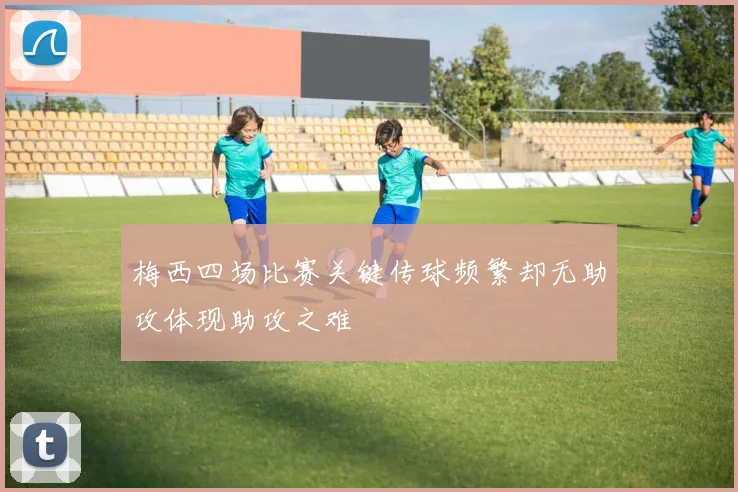 梅西四场比赛关键传球频繁却无助攻体现助攻之难