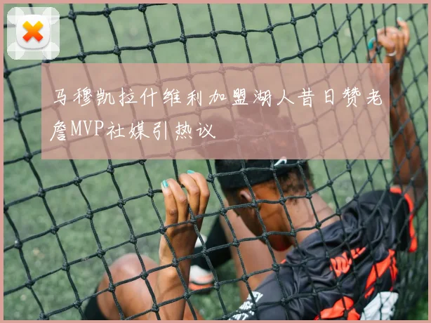 马穆凯拉什维利加盟湖人昔日赞老詹MVP社媒引热议