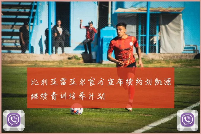比利亚雷亚尔官方宣布续约刘凯源继续青训培养计划