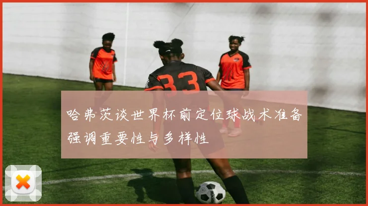 哈弗茨谈世界杯前定位球战术准备强调重要性与多样性