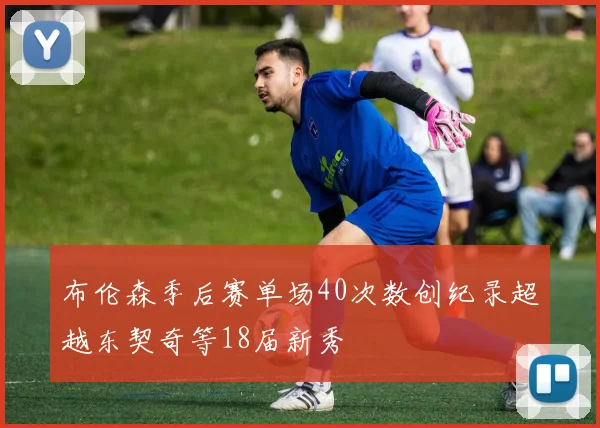 布伦森季后赛单场40次数创纪录超越东契奇等18届新秀
