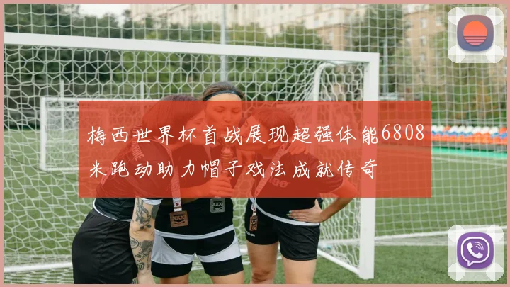 梅西世界杯首战展现超强体能6808米跑动助力帽子戏法成就传奇