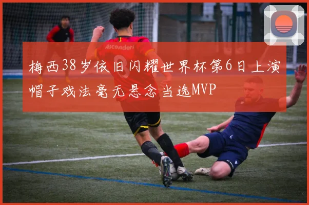 梅西38岁依旧闪耀世界杯第6日上演帽子戏法毫无悬念当选MVP