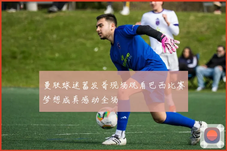 曼联球迷蓄发哥现场观看巴西比赛梦想成真感动全场