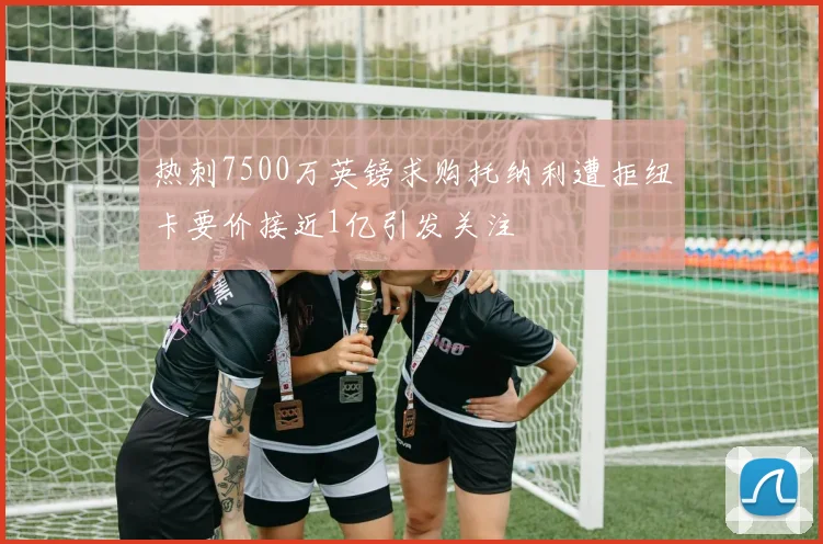热刺7500万英镑求购托纳利遭拒纽卡要价接近1亿引发关注