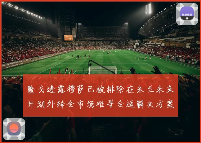 隆戈透露穆萨已被排除在米兰未来计划外转会市场难寻合适解决方案