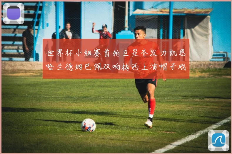 世界杯小组赛首轮巨星齐发力凯恩哈兰德姆巴佩双响梅西上演帽子戏法