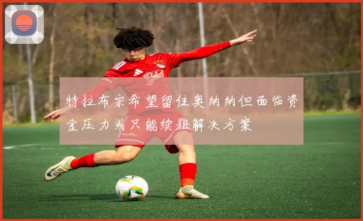 特拉布宗希望留住奥纳纳但面临资金压力或只能续租解决方案