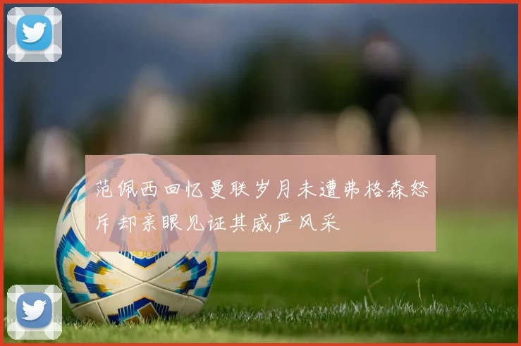范佩西回忆曼联岁月未遭弗格森怒斥却亲眼见证其威严风采