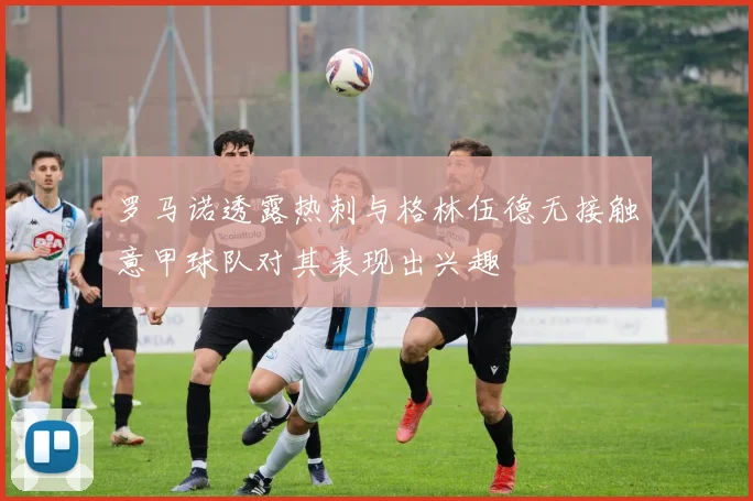 罗马诺透露热刺与格林伍德无接触意甲球队对其表现出兴趣