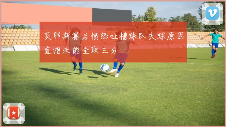 莫耶斯赛后愤怒吐槽球队失球原因直指未能全取三分