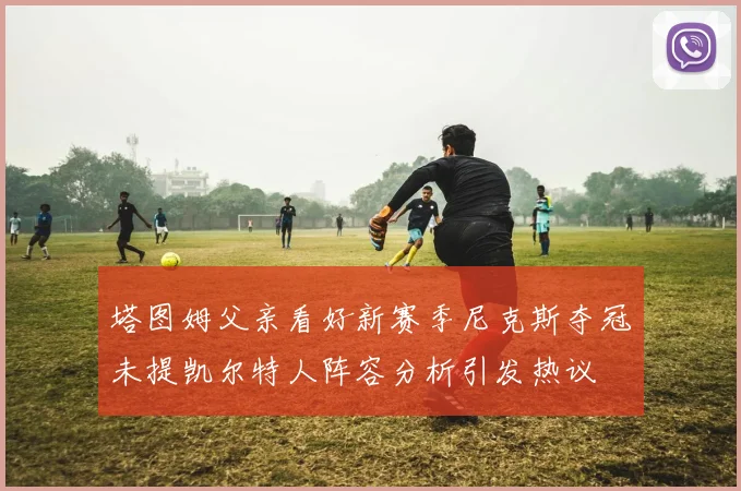 塔图姆父亲看好新赛季尼克斯夺冠未提凯尔特人阵容分析引发热议