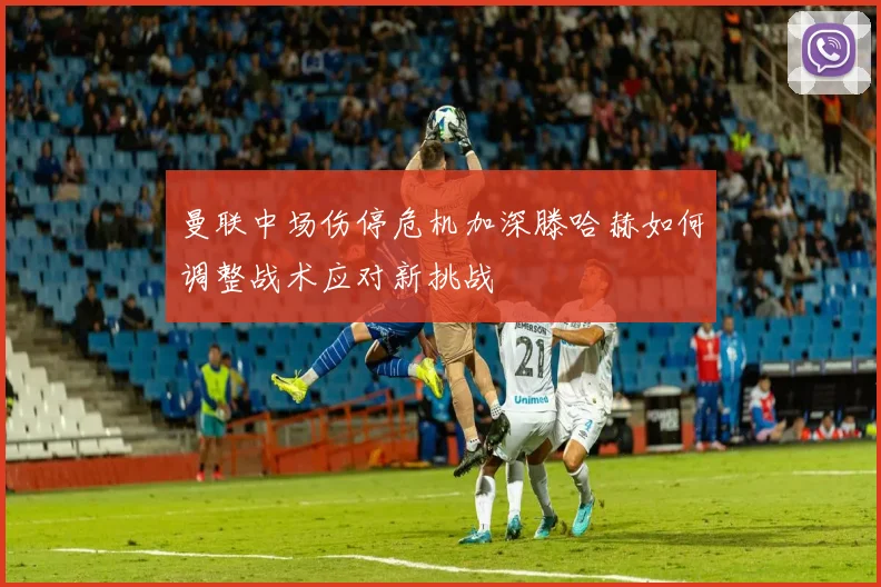曼联中场伤停危机加深滕哈赫如何调整战术应对新挑战